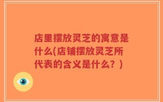 店里摆放灵芝的寓意是什么(店铺摆放灵芝所代表的含义是什么？)