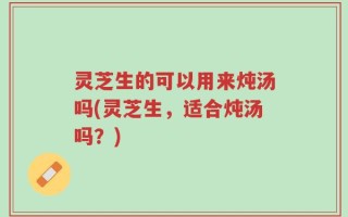灵芝生的可以用来炖汤吗(灵芝生，适合炖汤吗？)