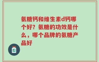 氨糖钙和维生素d钙哪个好？氨糖的功效是什么，哪个品牌的氨糖产品好