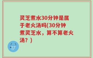灵芝煮水30分钟是属于老火汤吗(30分钟煮灵芝水，算不算老火汤？)