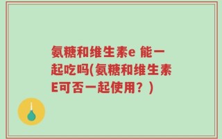 氨糖和维生素e 能一起吃吗(氨糖和维生素E可否一起使用？)