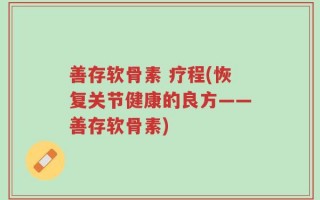 善存软骨素 疗程(恢复关节健康的良方——善存软骨素)