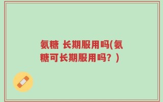 氨糖 长期服用吗(氨糖可长期服用吗？)
