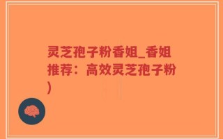 灵芝孢子粉香姐_香姐推荐：高效灵芝孢子粉)