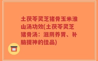 土茯苓灵芝猪骨玉米淮山汤功效(土茯苓灵芝猪骨汤：滋阴养胃、补脑提神的佳品)