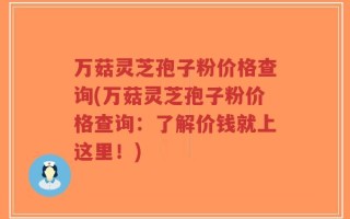 万菇灵芝孢子粉价格查询(万菇灵芝孢子粉价格查询：了解价钱就上这里！)