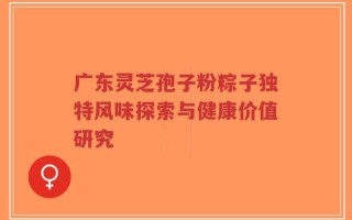 广东灵芝孢子粉粽子独特风味探索与健康价值研究