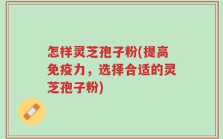 怎样灵芝孢子粉(提高免疫力，选择合适的灵芝孢子粉)