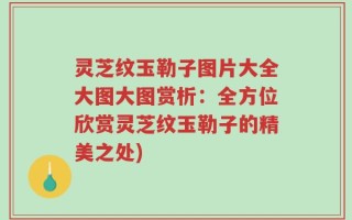 灵芝纹玉勒子图片大全大图大图赏析：全方位欣赏灵芝纹玉勒子的精美之处)