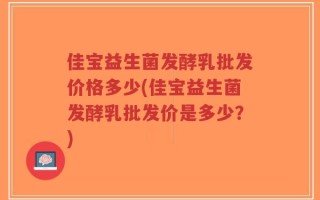 佳宝益生菌发酵乳批发价格多少(佳宝益生菌发酵乳批发价是多少？)