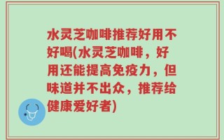 水灵芝咖啡推荐好用不好喝(水灵芝咖啡，好用还能提高免疫力，但味道并不出众，推荐给健康爱好者)