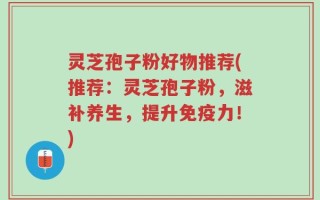 灵芝孢子粉好物推荐(推荐：灵芝孢子粉，滋补养生，提升免疫力！)