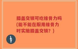 膝盖交锁可吃维骨力吗(能不能在服用维骨力时实施膝盖交锁？)