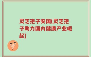 灵芝孢子安国(灵芝孢子助力国内健康产业崛起)