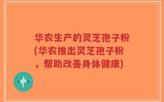 华农生产的灵芝孢子粉(华农推出灵芝孢子粉，帮助改善身体健康)