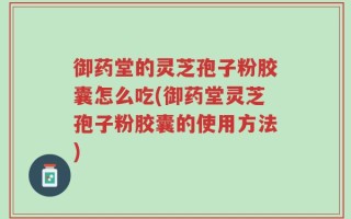 御药堂的灵芝孢子粉胶囊怎么吃(御药堂灵芝孢子粉胶囊的使用方法)