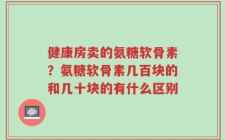 健康房卖的氨糖软骨素？氨糖软骨素几百块的和几十块的有什么区别