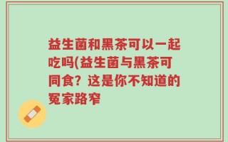 益生菌和黑茶可以一起吃吗(益生菌与黑茶可同食？这是你不知道的冤家路窄