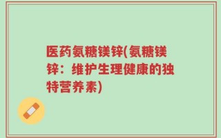医药氨糖镁锌(氨糖镁锌：维护生理健康的独特营养素)
