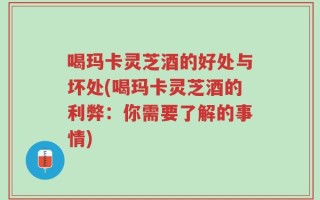 喝玛卡灵芝酒的好处与坏处(喝玛卡灵芝酒的利弊：你需要了解的事情)