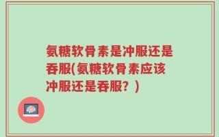 氨糖软骨素是冲服还是吞服(氨糖软骨素应该冲服还是吞服？)