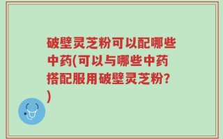 破壁灵芝粉可以配哪些中药(可以与哪些中药搭配服用破壁灵芝粉？)