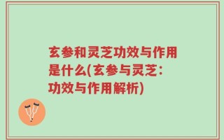 玄参和灵芝功效与作用是什么(玄参与灵芝：功效与作用解析)