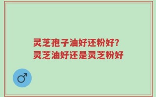 灵芝孢子油好还粉好？灵芝油好还是灵芝粉好