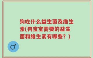 狗吃什么益生菌及维生素(狗宝宝需要的益生菌和维生素有哪些？)