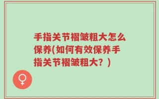 手指关节褶皱粗大怎么保养(如何有效保养手指关节褶皱粗大？)