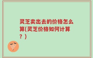 灵芝卖出去的价格怎么算(灵芝价格如何计算？)