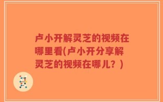 卢小开解灵芝的视频在哪里看(卢小开分享解灵芝的视频在哪儿？)