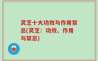 灵芝十大功效与作用禁忌(灵芝：功效、作用与禁忌)
