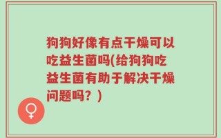 狗狗好像有点干燥可以吃益生菌吗(给狗狗吃益生菌有助于解决干燥问题吗？)