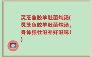 灵芝鱼胶羊肚菌炖汤(灵芝鱼胶羊肚菌炖汤，身体强壮滋补好滋味！)
