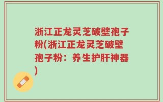 浙江正龙灵芝破壁孢子粉(浙江正龙灵芝破壁孢子粉：养生护肝神器)
