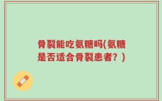 骨裂能吃氨糖吗(氨糖是否适合骨裂患者？)