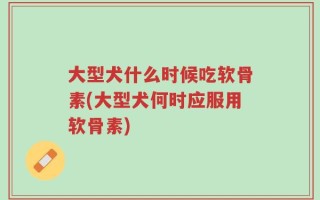 大型犬什么时候吃软骨素(大型犬何时应服用软骨素)