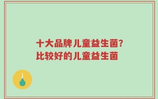 十大品牌儿童益生菌？比较好的儿童益生菌