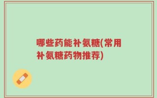 哪些药能补氨糖(常用补氨糖药物推荐)