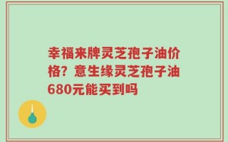 幸福来牌灵芝孢子油价格？意生缘灵芝孢子油680元能买到吗
