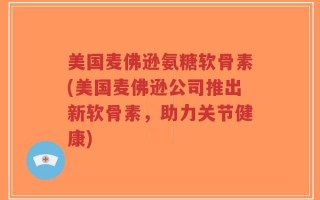 美国麦佛逊氨糖软骨素(美国麦佛逊公司推出新软骨素，助力关节健康)