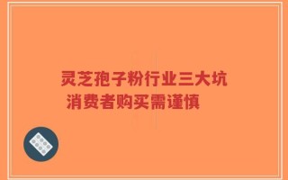 灵芝孢子粉行业三大坑 消费者购买需谨慎