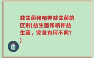 益生菌和精神益生菌的区别(益生菌和精神益生菌，究竟有何不同？)