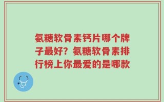 氨糖软骨素钙片哪个牌子最好？氨糖软骨素排行榜上你最爱的是哪款