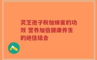 灵芝孢子粉加蜂蜜的功效 营养加倍健康养生的绝佳组合