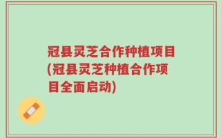 冠县灵芝合作种植项目(冠县灵芝种植合作项目全面启动)