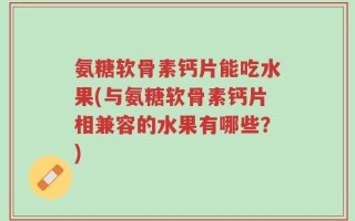 氨糖软骨素钙片能吃水果(与氨糖软骨素钙片相兼容的水果有哪些？)