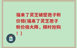福来了灵芝破壁孢子粉价格(福来了灵芝孢子粉价格大降，限时抢购！)