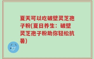夏天可以吃破壁灵芝孢子粉(夏日养生：破壁灵芝孢子粉助你轻松抗暑)